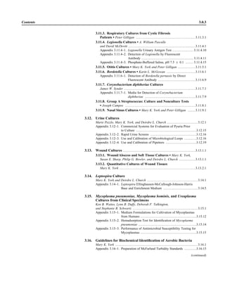 3.11.3. Respiratory Cultures from Cystic Fibrosis
Patients • Peter Gilligan ......................................................3.11.3.1
3.11.4. Legionella Cultures • A. William Pasculle
and David McDevitt .............................................................3.11.4.1
Appendix 3.11.4–1. Legionella Urinary Antigen Test ................... 3.11.4.10
Appendix 3.11.4–2. Detection of Legionella by Fluorescent
Antibody ............................................... 3.11.4.11
Appendix 3.11.4–3. Phosphate-Buffered Saline, pH 7.5 ‫ע‬ 0.1 ....... 3.11.4.15
3.11.5. Otitis Cultures • Mary K. York and Peter Gilligan ................3.11.5.1
3.11.6. Bordetella Cultures • Karin L. McGowan ..........................3.11.6.1
Appendix 3.11.6–1. Detection of Bordetella pertussis by Direct
Fluorescent Antibody ..................................3.11.6.9
3.11.7. Corynebacterium diphtheriae Cultures
James W. Synder .................................................................3.11.7.1
Appendix 3.11.7–1. Media for Detection of Corynebacterium
diphtheriae ..............................................3.11.7.9
3.11.8. Group A Streptococcus: Culture and Nonculture Tests
• Joseph Campos ................................................................3.11.8.1
3.11.9. Nasal Sinus Cultures • Mary K. York and Peter Gilligan .......3.11.9.1
3.12. Urine Cultures
Marie Pezzlo, Mary K. York, and Deirdre L. Church ............................ 3.12.1
Appendix 3.12–1. Commercial Systems for Evaluation of Pyuria Prior
to Culture .......................................................3.12.15
Appendix 3.12–2. Rapid Urine Screens ..........................................3.12.16
Appendix 3.12–3. Use and Calibration of Microbiological Loops ...........3.12.16
Appendix 3.12–4. Use and Calibration of Pipettors ............................3.12.19
3.13. Wound Cultures ..................................................................3.13.1.1
3.13.1. Wound/Abscess and Soft Tissue Cultures • Mary K. York,
Susan E. Sharp, Philip G. Bowler, and Deirdre L. Church ...............3.13.1.1
3.13.2. Quantitative Cultures of Wound Tissues
Mary K. York .....................................................................3.13.2.1
3.14. Leptospira Culture
Mary K. York and Deirdre L. Church .............................................. 3.14.1
Appendix 3.14–1. Leptospira Ellinghausen-McCullough-Johnson-Harris
Base and Enrichment Medium ............................... 3.14.5
3.15. Mycoplasma pneumoniae, Mycoplasma hominis, and Ureaplasma
Cultures from Clinical Specimens
Ken B. Waites, Lynn B. Duffy, Deborah F. Talkington,
and Stephanie B. Schwartz ........................................................... 3.15.1
Appendix 3.15–1. Medium Formulations for Cultivation of Mycoplasmas
from Humans ...................................................3.15.12
Appendix 3.15–2. Hemadsorption Test for Identiﬁcation of Mycoplasma
pneumoniae .....................................................3.15.14
Appendix 3.15–3. Performance of Antimicrobial Susceptibility Testing for
Mycoplasmas ...................................................3.15.15
3.16. Guidelines for Biochemical Identiﬁcation of Aerobic Bacteria
Mary K. York ........................................................................... 3.16.1
Appendix 3.16–1. Preparation of McFarland Turbidity Standards ...........3.16.15
(continued)
Contents 3.0.3
 