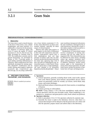 3.2.1.1
3.2 Staining Procedures
3.2.1 Gram Stain
P R E A N A L Y T I C A L C O N S I D E R A T I O N S
I. PRINCIPLE
The Gram stain is used to classify bacteria
on the basis of their forms, sizes, cellular
morphologies, and Gram reactions; it is
additionally a critical test for the presump-
tive diagnosis of infectious agents and
serves to assess the quality of clinical
specimens (13, 20, 22). The test was orig-
inally developed by Christian Gram in
1884. The modiﬁcation currently used for
general bacteriology was developed by
Hucker in 1921; it provides greater re-
agent stability and better differentiation of
organisms. Other modiﬁcations have been
speciﬁcally developed for staining anaer-
obes (Kopeloff’s modiﬁcation) and for
weakly staining gram-negative organisms
(Legionella spp., Campylobacter spp.,
Brucella spp., etc.) by using a carbol fuch-
sin or basic fuchsin counterstain (7, 23).
In fact, many laboratories use these coun-
terstains routinely, especially for direct
smears of clinical material.
Bacteria stain either gram positive or
gram negative on the basis of differences
in their cell wall compositions and archi-
tectures. Gram-positive species have a
thick peptidoglycan layer and large
amounts of teichoic acids; they are unaf-
fected by alcohol decolorization and retain
the initial stain, appearing deep violet if
their cell walls are undamaged by age, an-
timicrobial agents, or other factors. Gram-
negative species have a single peptidogly-
can layer attached to an asymmetric
lipopolysaccharide-phospholipid bilayer
outer membrane interspersed with protein;
the outer membrane is damaged by the al-
cohol decolorizer, allowing the crystal vi-
olet-iodine complex to leak out and be re-
placed by the counterstain (2, 7).
Interpretation of Gram-stained smears
involves consideration of staining char-
acteristics and cell size, shape, and ar-
rangement (20). These characteristics may
be inﬂuenced by many factors, including
culture age, medium, incubation atmo-
sphere, staining methods (1), and presence
of inhibitory substances. Similar consid-
erations apply to the interpretation of
smears from clinical specimens, but addi-
tional factors include the presence of par-
ticular host cell types and phagocytosis.
II. SPECIMEN COLLECTION,
TRANSPORT, AND HANDLING
A. Specimens
1. Clinical specimens, generally excluding throat swabs, nasal swabs, sputum
from cystic ﬁbrosis patients, fecal material, and prosthetic devices. Direct
smears are particularly useful for wounds, eye lesions, sterile ﬂuids, body
tissues, and certain discharges.
2. Broth and blood cultures to determine growth, Gram reaction, or morphology
of bacteria
3. Colonies growing on solid medium
ᮃ NOTE: Young cultures (Ͻ24 h old) from noninhibitory media and fresh
clinical specimens yield the most favorable results. When morphology is im-
portant (e.g., streptococci and gram-positive rods), broth cultures are preferred.
B. Specimen collection
1. Refer to procedures 3.4 to 3.13 for specimen collection by anatomic type.
2. Generally the smear is made in the laboratory; however, when there is a
concern that transport will be delayed or that the preservative for culture will
alter the specimen, prepare smears and submit slides to the laboratory.
Observe standard precautions.
 
