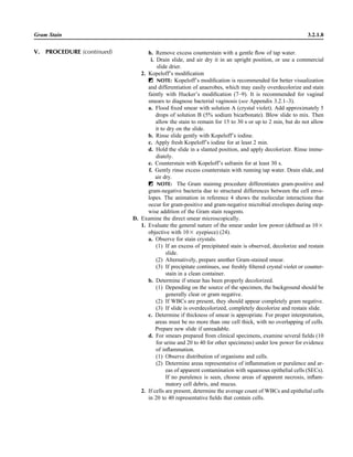 h. Remove excess counterstain with a gentle ﬂow of tap water.
i. Drain slide, and air dry it in an upright position, or use a commercial
slide drier.
2. Kopeloff’s modiﬁcation
ᮃ NOTE: Kopeloff’s modiﬁcation is recommended for better visualization
and differentiation of anaerobes, which may easily overdecolorize and stain
faintly with Hucker’s modiﬁcation (7–9). It is recommended for vaginal
smears to diagnose bacterial vaginosis (see Appendix 3.2.1–3).
a. Flood ﬁxed smear with solution A (crystal violet). Add approximately 5
drops of solution B (5% sodium bicarbonate). Blow slide to mix. Then
allow the stain to remain for 15 to 30 s or up to 2 min, but do not allow
it to dry on the slide.
b. Rinse slide gently with Kopeloff’s iodine.
c. Apply fresh Kopeloff’s iodine for at least 2 min.
d. Hold the slide in a slanted position, and apply decolorizer. Rinse imme-
diately.
e. Counterstain with Kopeloff’s safranin for at least 30 s.
f. Gently rinse excess counterstain with running tap water. Drain slide, and
air dry.
ᮃ NOTE: The Gram staining procedure differentiates gram-positive and
gram-negative bacteria due to structural differences between the cell enve-
lopes. The animation in reference 4 shows the molecular interactions that
occur for gram-positive and gram-negative microbial envelopes during step-
wise addition of the Gram stain reagents.
D. Examine the direct smear microscopically.
1. Evaluate the general nature of the smear under low power (deﬁned as 10‫ן‬
objective with 10‫ן‬ eyepiece) (24).
a. Observe for stain crystals.
(1) If an excess of precipitated stain is observed, decolorize and restain
slide.
(2) Alternatively, prepare another Gram-stained smear.
(3) If precipitate continues, use freshly ﬁltered crystal violet or counter-
stain in a clean container.
b. Determine if smear has been properly decolorized.
(1) Depending on the source of the specimen, the background should be
generally clear or gram negative.
(2) If WBCs are present, they should appear completely gram negative.
(3) If slide is overdecolorized, completely decolorize and restain slide.
c. Determine if thickness of smear is appropriate. For proper interpretation,
areas must be no more than one cell thick, with no overlapping of cells.
Prepare new slide if unreadable.
d. For smears prepared from clinical specimens, examine several ﬁelds (10
for urine and 20 to 40 for other specimens) under low power for evidence
of inﬂammation.
(1) Observe distribution of organisms and cells.
(2) Determine areas representative of inﬂammation or purulence and ar-
eas of apparent contamination with squamous epithelial cells (SECs).
If no purulence is seen, choose areas of apparent necrosis, inﬂam-
matory cell debris, and mucus.
2. If cells are present, determine the average count of WBCs and epithelial cells
in 20 to 40 representative ﬁelds that contain cells.
Gram Stain 3.2.1.8
V. PROCEDURE (continued)
 