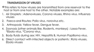 TRANSMISSION OF VIRUSES
This refers to how viruses are transmitted from one reservoir to the
host or from one host to the other. Notable examples are:
1. Air Droplets : Adenoviruses, Corona viruses, Rhino virus. Influenza
viruses
2. Faeco-oral Routes: Polio virus, norovirus etc.
3. Arthropods: Yellow fever, Dengue fever.
4. Zoonosis (other animals like, Rodents, monkeys) : Lassa Fever,
*Ebola virus, *Corona virus.
5. Body fluids during sex: HIV, Hepatitis B, Human Papilloma virus.
6. Direct contact with infected objects or patients : Rota viruses,
Ebola viruses
 