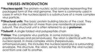VIRUSES-INTRODUCTION
Nucleocapsid: The protein–nucleic acid complex representing the
packaged form of the viral genome. The term is commonly used in
cases in which the nucleocapsid is a substructure of a more complex
virus particle.
Structural units: The basic protein building blocks of the coat. They
are usually a collection of more than one nonidentical protein
subunit. The structural unit is often referred to as a protomer.
Subunit: A single folded viral polypeptide chain
Virion: The complete virus particle. In some instances (eg.
papillomaviruses and picornaviruses), the virion is identical with the
nucleocapsid. In more complex virions (herpesviruses,
orthomyxoviruses), this includes the nucleocapsid plus a surrounding
envelope. This structure, the virion, serves to transfer the viral nucleic
acid from one cell to another.
 