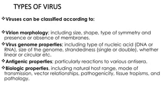 TYPES OF VIRUS
Viruses can be classified according to:
Virion morphology; including size, shape, type of symmetry and
presence or absence of membranes.
Virus genome properties; including type of nucleic acid (DNA or
RNA), size of the genome, strandedness (single or double), whether
linear or circular etc.
Antigenic properties; particularly reactions to various antisera.
Biologic properties, including natural host range, mode of
transmission, vector relationships, pathogenicity, tissue tropisms, and
pathology.
 