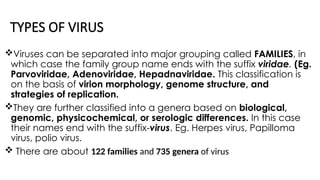 TYPES OF VIRUS
Viruses can be separated into major grouping called FAMILIES, in
which case the family group name ends with the suffix viridae. (Eg.
Parvoviridae, Adenoviridae, Hepadnaviridae. This classification is
on the basis of virion morphology, genome structure, and
strategies of replication.
They are further classified into a genera based on biological,
genomic, physicochemical, or serologic differences. In this case
their names end with the suffix-virus. Eg. Herpes virus, Papilloma
virus, polio virus.
 There are about 122 families and 735 genera of virus
 