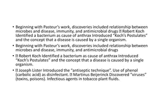 • Beginning with Pasteur’s work, discoveries included relationship between
microbes and disease, immunity, and antimicrobial drugs Robert Koch
Identified a bacterium as cause of anthrax Introduced “Koch’s Postulates”
and the concept that a disease is caused by a single organism.
• Beginning with Pasteur’s work, discoveries included relationship between
microbes and disease, immunity, and antimicrobial drugs
• Robert Koch Identified a bacterium as cause of anthrax Introduced
“Koch’s Postulates” and the concept that a disease is caused by a single
organism.
• Joseph Lister Introduced the “antiseptic technique”. Use of phenol
(carbolic acid) as disinfectant. Martinus Beijerinck Discovered “viruses”
(toxins, poisons). Infectious agents in tobacco plant fluids.
 