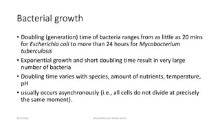 Bacterial growth
• Doubling (generation) time of bacteria ranges from as little as 20 mins
for Escherichia coli to more than 24 hours for Mycobacterium
tuberculosis
• Exponential growth and short doubling time result in very large
number of bacteria
• Doubling time varies with species, amount of nutrients, temperature,
pH
• usually occurs asynchronously (i.e., all cells do not divide at precisely
the same moment).
8/27/2023 MICROBIOLOGY INTRO BLOCK
 