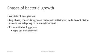 Phases of bacterial growth
• consists of four phases:
• Lag phase; there’s is vigorous metabolic activity but cells do not divide
as cells are adapting to new environment.
• Exponential or log phase
• Rapid cell division occurs.
8/27/2023 MICROBIOLOGY INTRO BLOCK
 
