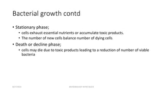 Bacterial growth contd
• Stationary phase;
• cells exhaust essential nutrients or accumulate toxic products.
• The number of new cells balance number of dying cells
• Death or decline phase;
• cells may die due to toxic products leading to a reduction of number of viable
bacteria
8/27/2023 MICROBIOLOGY INTRO BLOCK
 