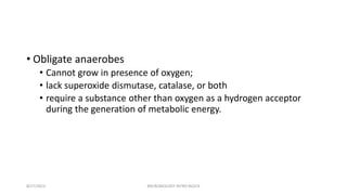 • Obligate anaerobes
• Cannot grow in presence of oxygen;
• lack superoxide dismutase, catalase, or both
• require a substance other than oxygen as a hydrogen acceptor
during the generation of metabolic energy.
8/27/2023 MICROBIOLOGY INTRO BLOCK
 