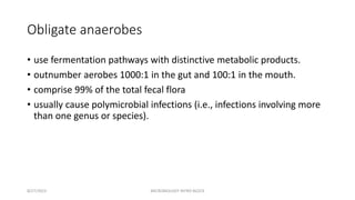 Obligate anaerobes
• use fermentation pathways with distinctive metabolic products.
• outnumber aerobes 1000:1 in the gut and 100:1 in the mouth.
• comprise 99% of the total fecal flora
• usually cause polymicrobial infections (i.e., infections involving more
than one genus or species).
8/27/2023 MICROBIOLOGY INTRO BLOCK
 