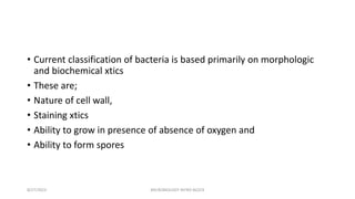 • Current classification of bacteria is based primarily on morphologic
and biochemical xtics
• These are;
• Nature of cell wall,
• Staining xtics
• Ability to grow in presence of absence of oxygen and
• Ability to form spores
8/27/2023 MICROBIOLOGY INTRO BLOCK
 