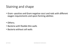 Staining and shape
• Gram –positive and Gram negative cocci and rods with different
oxygen requirements and spore forming abilities
• Others;
• Bacteria with flexible thin walls
• Bacteria without cell walls
8/27/2023 MICROBIOLOGY INTRO BLOCK
 