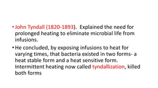 • John Tyndall (1820-1893). Explained the need for
prolonged heating to eliminate microbial life from
infusions.
• He concluded, by exposing infusions to heat for
varying times, that bacteria existed in two forms- a
heat stable form and a heat sensitive form.
Intermittent heating now called tyndallization, killed
both forms
 