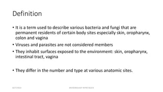 Definition
• It is a term used to describe various bacteria and fungi that are
permanent residents of certain body sites especially skin, oropharynx,
colon and vagina
• Viruses and parasites are not considered members
• They inhabit surfaces exposed to the environment: skin, oropharynx,
intestinal tract, vagina
• They differ in the number and type at various anatomic sites.
8/27/2023 MICROBIOLOGY INTRO BLOCK
 