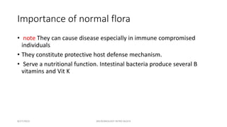 Importance of normal flora
• note They can cause disease especially in immune compromised
individuals
• They constitute protective host defense mechanism.
• Serve a nutritional function. Intestinal bacteria produce several B
vitamins and Vit K
8/27/2023 MICROBIOLOGY INTRO BLOCK
 