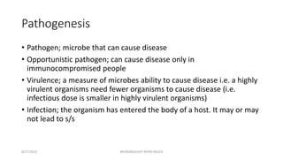 Pathogenesis
• Pathogen; microbe that can cause disease
• Opportunistic pathogen; can cause disease only in
immunocompromised people
• Virulence; a measure of microbes ability to cause disease i.e. a highly
virulent organisms need fewer organisms to cause disease (i.e.
infectious dose is smaller in highly virulent organisms)
• Infection; the organism has entered the body of a host. It may or may
not lead to s/s
8/27/2023 MICROBIOLOGY INTRO BLOCK
 