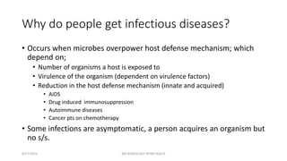 Why do people get infectious diseases?
• Occurs when microbes overpower host defense mechanism; which
depend on;
• Number of organisms a host is exposed to
• Virulence of the organism (dependent on virulence factors)
• Reduction in the host defense mechanism (innate and acquired)
• AIDS
• Drug induced immunosuppression
• Autoimmune diseases
• Cancer pts on chemotherapy
• Some infections are asymptomatic, a person acquires an organism but
no s/s.
8/27/2023 MICROBIOLOGY INTRO BLOCK
 