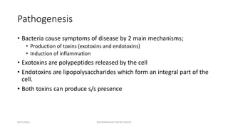 Pathogenesis
• Bacteria cause symptoms of disease by 2 main mechanisms;
• Production of toxins (exotoxins and endotoxins)
• Induction of inflammation
• Exotoxins are polypeptides released by the cell
• Endotoxins are lipopolysaccharides which form an integral part of the
cell.
• Both toxins can produce s/s presence
8/27/2023 MICROBIOLOGY INTRO BLOCK
 