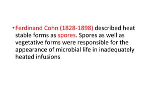 •Ferdinand Cohn (1828-1898) described heat
stable forms as spores. Spores as well as
vegetative forms were responsible for the
appearance of microbial life in inadequately
heated infusions
 
