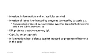 • Invasion, inflammation and intracellular survival
• Invasion of tissue is enhanced by enzymes secreted by bacteria e.g.
• hyaluronidase produced by Streptococcus pyogenes degrades the hyaluronic
acid in the subcutaneous tissue
• IGA protease destroy secretory IgA
• Capsule; antiphagocytic
• Inflammation; host defense against induced by presence of bacteria
in the body
8/27/2023 MICROBIOLOGY INTRO BLOCK
 