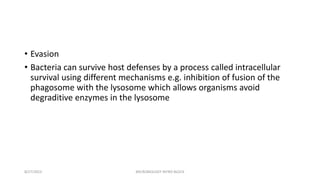 • Evasion
• Bacteria can survive host defenses by a process called intracellular
survival using different mechanisms e.g. inhibition of fusion of the
phagosome with the lysosome which allows organisms avoid
degraditive enzymes in the lysosome
8/27/2023 MICROBIOLOGY INTRO BLOCK
 