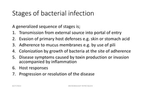 Stages of bacterial infection
A generalized sequence of stages is;
1. Transmission from external source into portal of entry
2. Evasion of primary host defenses e.g. skin or stomach acid
3. Adherence to mucus membranes e.g. by use of pili
4. Colonization by growth of bacteria at the site of adherence
5. Disease symptoms caused by toxin production or invasion
accompanied by inflammation
6. Host responses
7. Progression or resolution of the disease
8/27/2023 MICROBIOLOGY INTRO BLOCK
 