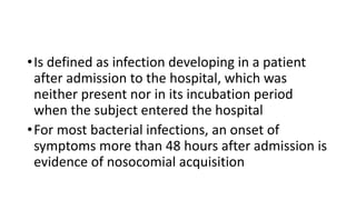•Is defined as infection developing in a patient
after admission to the hospital, which was
neither present nor in its incubation period
when the subject entered the hospital
•For most bacterial infections, an onset of
symptoms more than 48 hours after admission is
evidence of nosocomial acquisition
 