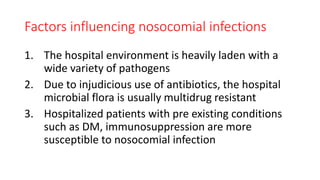Factors influencing nosocomial infections
1. The hospital environment is heavily laden with a
wide variety of pathogens
2. Due to injudicious use of antibiotics, the hospital
microbial flora is usually multidrug resistant
3. Hospitalized patients with pre existing conditions
such as DM, immunosuppression are more
susceptible to nosocomial infection
 
