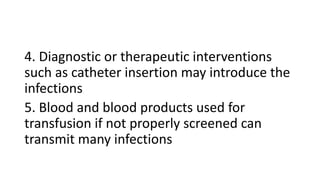 4. Diagnostic or therapeutic interventions
such as catheter insertion may introduce the
infections
5. Blood and blood products used for
transfusion if not properly screened can
transmit many infections
 