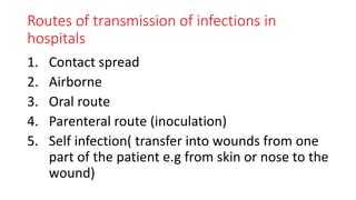 Routes of transmission of infections in
hospitals
1. Contact spread
2. Airborne
3. Oral route
4. Parenteral route (inoculation)
5. Self infection( transfer into wounds from one
part of the patient e.g from skin or nose to the
wound)
 
