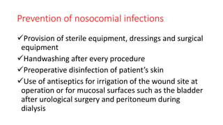Prevention of nosocomial infections
Provision of sterile equipment, dressings and surgical
equipment
Handwashing after every procedure
Preoperative disinfection of patient’s skin
Use of antiseptics for irrigation of the wound site at
operation or for mucosal surfaces such as the bladder
after urological surgery and peritoneum during
dialysis
 