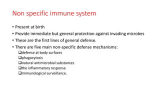 Non specific immune system
• Present at birth
• Provide immediate but general protection against invading microbes
• These are the first lines of general defense.
• There are five main non-specific defense mechanisms:
defense at body surfaces
phagocytosis
natural antimicrobial substances
the inflammatory response
immunological surveillance.
 
