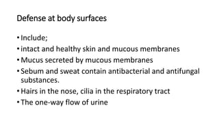 Defense at body surfaces
• Include;
• intact and healthy skin and mucous membranes
• Mucus secreted by mucous membranes
• Sebum and sweat contain antibacterial and antifungal
substances.
• Hairs in the nose, cilia in the respiratory tract
• The one-way flow of urine
 