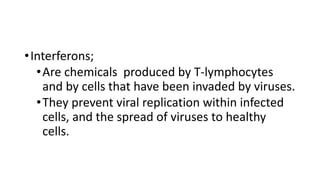 •Interferons;
•Are chemicals produced by T-lymphocytes
and by cells that have been invaded by viruses.
•They prevent viral replication within infected
cells, and the spread of viruses to healthy
cells.
 