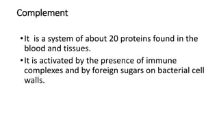Complement
•It is a system of about 20 proteins found in the
blood and tissues.
•It is activated by the presence of immune
complexes and by foreign sugars on bacterial cell
walls.
 