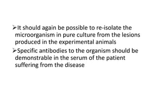 It should again be possible to re-isolate the
microorganism in pure culture from the lesions
produced in the experimental animals
Specific antibodies to the organism should be
demonstrable in the serum of the patient
suffering from the disease
 