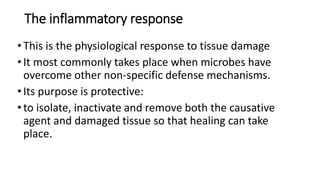 The inflammatory response
•This is the physiological response to tissue damage
•It most commonly takes place when microbes have
overcome other non-specific defense mechanisms.
•Its purpose is protective:
•to isolate, inactivate and remove both the causative
agent and damaged tissue so that healing can take
place.
 