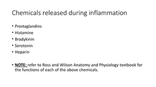Chemicals released during inflammation
• Prostaglandins
• Histamine
• Bradykinin
• Serotonin
• Heparin
• NOTE: refer to Ross and Wilson Anatomy and Physiology textbook for
the functions of each of the above chemicals.
 