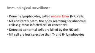Immunological surveillance
• Done by lymphocytes, called natural killer (NK) cells,
• NK constantly patrol the body searching for abnormal
cells e.g. virus infected cell or cancer cell
• Detected abnormal cells are killed by the NK cell.
• NK cell are less selective than T- and B- lymphocytes
 