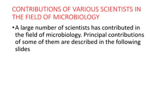 CONTRIBUTIONS OF VARIOUS SCIENTISTS IN
THE FIELD OF MICROBIOLOGY
•A large number of scientists has contributed in
the field of microbiology. Principal contributions
of some of them are described in the following
slides
 