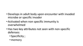 • Develops in adult body upon encounter with invaded
microbe or specific invader
• Activated when non specific immunity is
overwhelmed
• Has two key attributes not seen with non-specific
defenses:
•Specificity ;
•memory
 