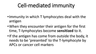 Cell-mediated immunity
•Immunity in which T lymphocytes deal with the
antigen
•When they encounter their antigen for the first
time, T-lymphocytes become sensitized to it.
•If the antigen has come from outside the body, it
needs to be ‘presented’ to the T-lymphocyte by
APCs or cancer cell markers
 