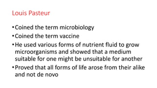 Louis Pasteur
•Coined the term microbiology
•Coined the term vaccine
•He used various forms of nutrient fluid to grow
microorganisms and showed that a medium
suitable for one might be unsuitable for another
•Proved that all forms of life arose from their alike
and not de novo
 