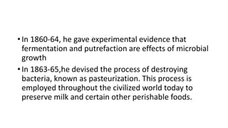 • In 1860-64, he gave experimental evidence that
fermentation and putrefaction are effects of microbial
growth
• In 1863-65,he devised the process of destroying
bacteria, known as pasteurization. This process is
employed throughout the civilized world today to
preserve milk and certain other perishable foods.
 