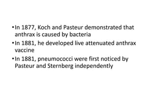 •In 1877, Koch and Pasteur demonstrated that
anthrax is caused by bacteria
•In 1881, he developed live attenuated anthrax
vaccine
•In 1881, pneumococci were first noticed by
Pasteur and Sternberg independently
 