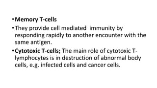 •Memory T-cells
•They provide cell mediated immunity by
responding rapidly to another encounter with the
same antigen.
•Cytotoxic T-cells; The main role of cytotoxic T-
lymphocytes is in destruction of abnormal body
cells, e.g. infected cells and cancer cells.
 