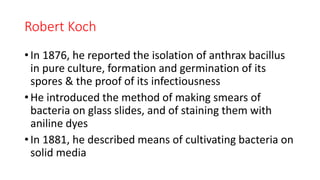 Robert Koch
• In 1876, he reported the isolation of anthrax bacillus
in pure culture, formation and germination of its
spores & the proof of its infectiousness
• He introduced the method of making smears of
bacteria on glass slides, and of staining them with
aniline dyes
• In 1881, he described means of cultivating bacteria on
solid media
 