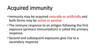 Acquired immunity
• Immunity may be acquired naturally or artificially and
both forms may be active or passive
• The immune response to an antigen following the first
exposure (primary immunization) is called the primary
response.
• Second and subsequent exposures give rise to a
secondary response
 