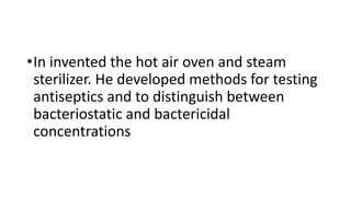 •In invented the hot air oven and steam
sterilizer. He developed methods for testing
antiseptics and to distinguish between
bacteriostatic and bactericidal
concentrations
 