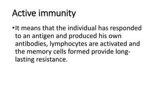Active immunity
•It means that the individual has responded
to an antigen and produced his own
antibodies, lymphocytes are activated and
the memory cells formed provide long-
lasting resistance.
 