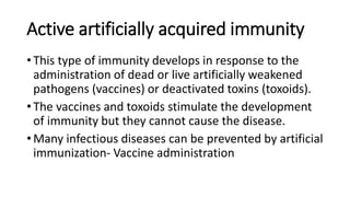 Active artificially acquired immunity
• This type of immunity develops in response to the
administration of dead or live artificially weakened
pathogens (vaccines) or deactivated toxins (toxoids).
• The vaccines and toxoids stimulate the development
of immunity but they cannot cause the disease.
• Many infectious diseases can be prevented by artificial
immunization- Vaccine administration
 
